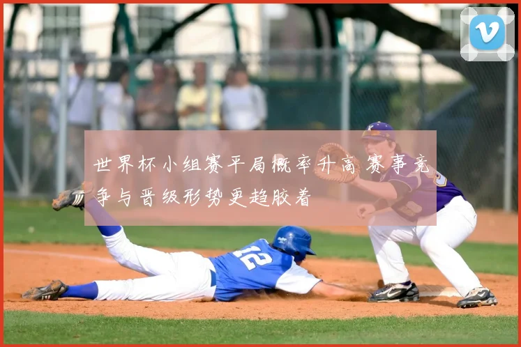 世界杯小组赛平局概率升高 赛事竞争与晋级形势更趋胶着