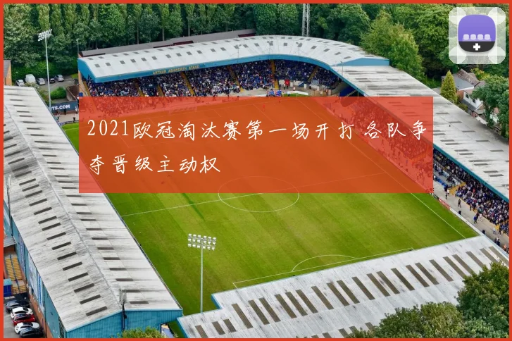 2021欧冠淘汰赛第一场开打 各队争夺晋级主动权