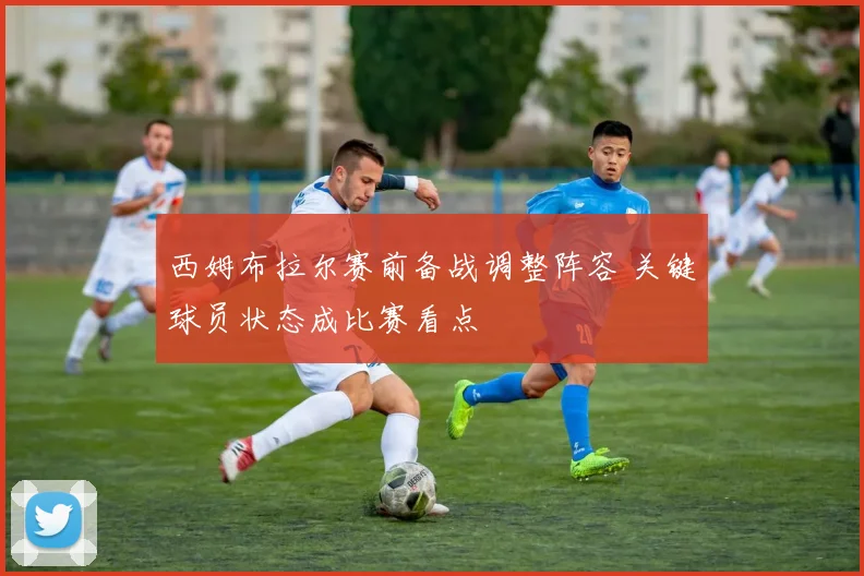 西姆布拉尔赛前备战调整阵容 关键球员状态成比赛看点