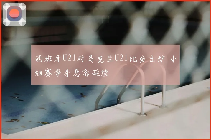 西班牙U21对乌克兰U21比分出炉 小组赛争夺悬念延续