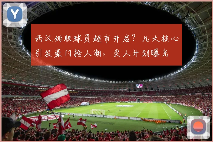 西汉姆联球员超市开启？几大核心引发豪门抢人潮，卖人计划曝光