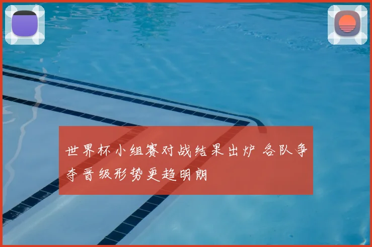 世界杯小组赛对战结果出炉 各队争夺晋级形势更趋明朗
