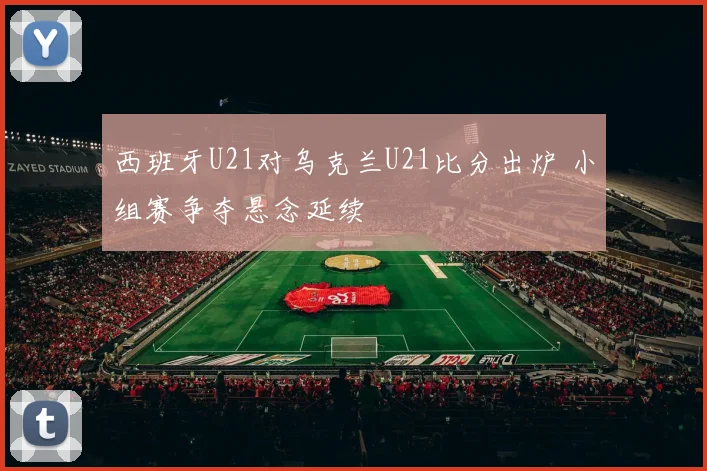 西班牙U21对乌克兰U21比分出炉 小组赛争夺悬念延续