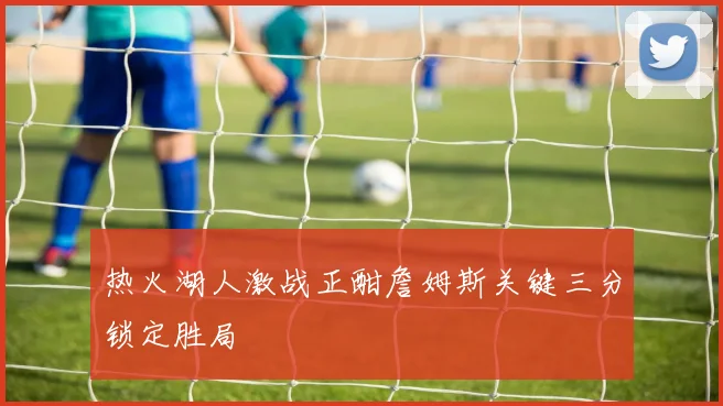 热火湖人激战正酣詹姆斯关键三分锁定胜局