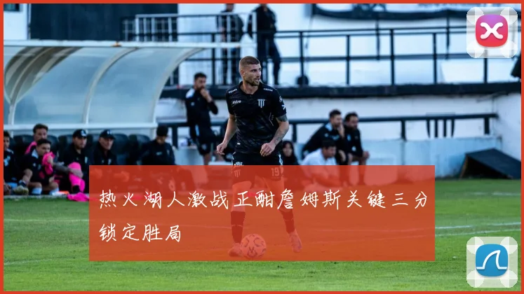 热火湖人激战正酣詹姆斯关键三分锁定胜局