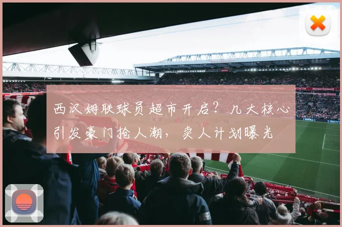 西汉姆联球员超市开启？几大核心引发豪门抢人潮，卖人计划曝光
