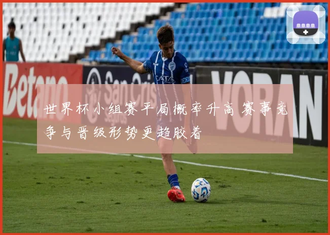 世界杯小组赛平局概率升高 赛事竞争与晋级形势更趋胶着