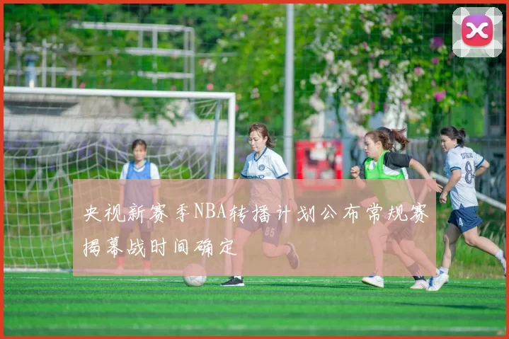 央视新赛季NBA转播计划公布常规赛揭幕战时间确定