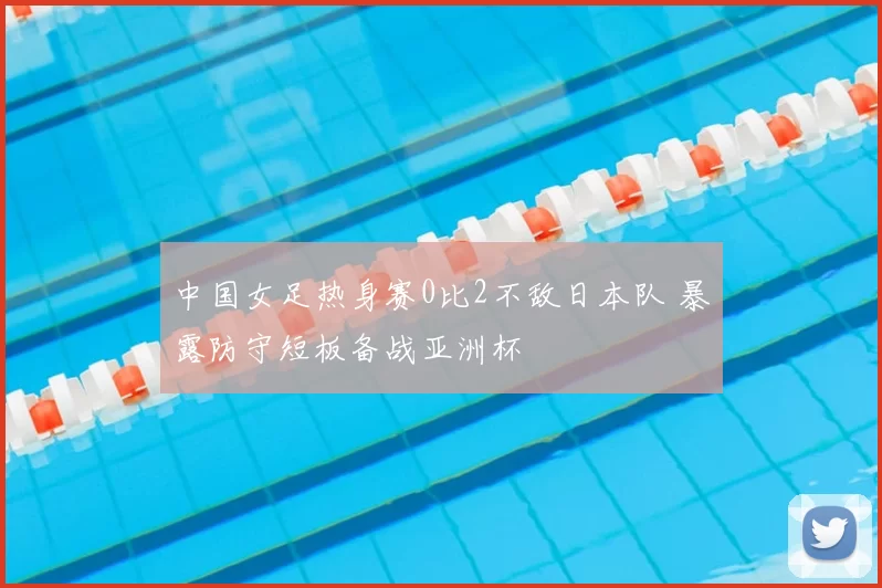 中国女足热身赛0比2不敌日本队 暴露防守短板备战亚洲杯