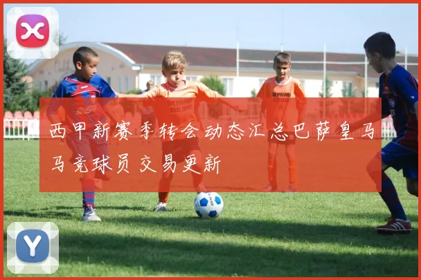 西甲新赛季转会动态汇总巴萨皇马马竞球员交易更新