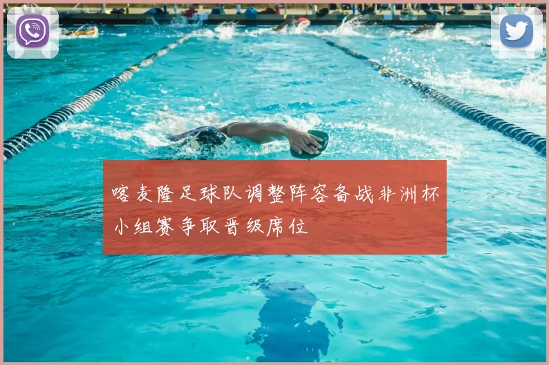 喀麦隆足球队调整阵容备战非洲杯小组赛争取晋级席位