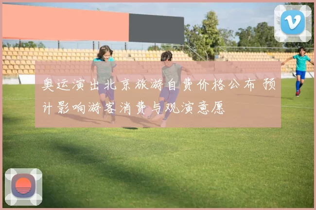 奥运演出北京旅游自费价格公布 预计影响游客消费与观演意愿
