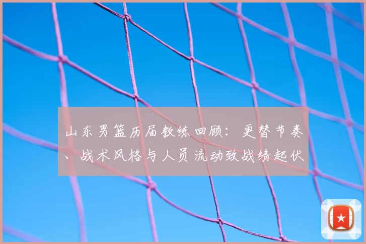 山东男篮历届教练回顾：更替节奏、战术风格与人员流动致战绩起伏