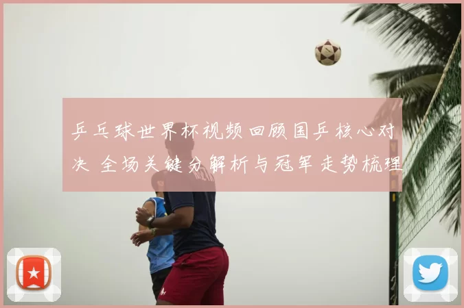 乒乓球世界杯视频回顾国乒核心对决 全场关键分解析与冠军走势梳理