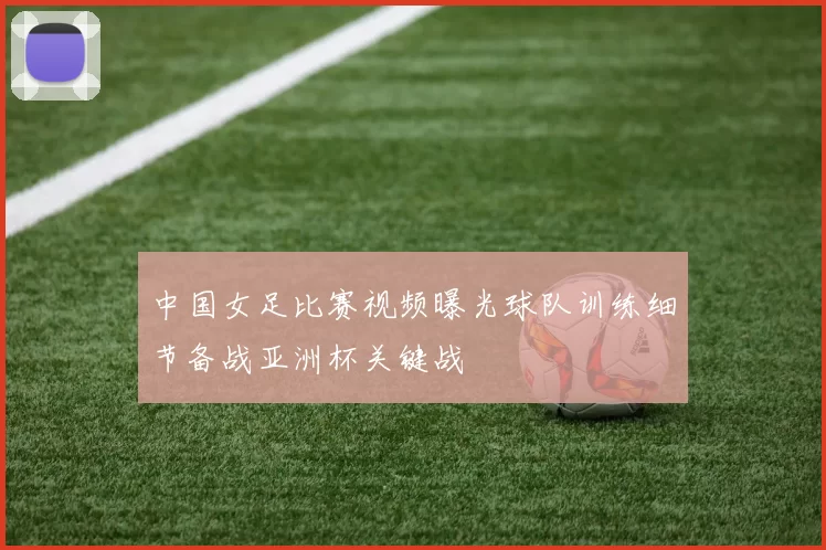中国女足比赛视频曝光球队训练细节备战亚洲杯关键战