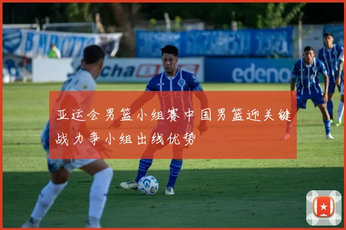 亚运会男篮小组赛中国男篮迎关键战力争小组出线优势