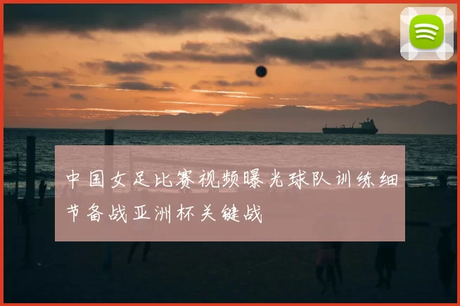 中国女足比赛视频曝光球队训练细节备战亚洲杯关键战