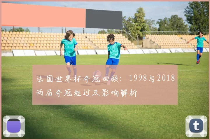 法国世界杯夺冠回顾：1998与2018两届夺冠经过及影响解析