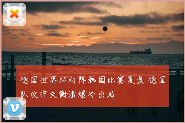 德国世界杯对阵韩国比赛复盘 德国队攻守失衡遭爆冷出局