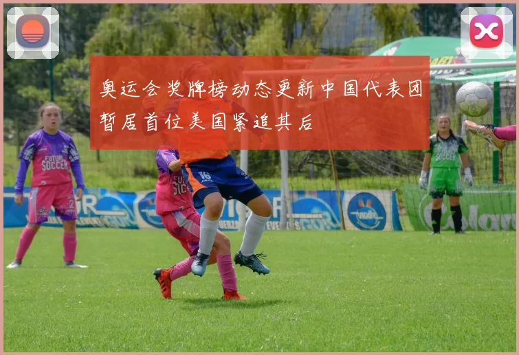 奥运会奖牌榜动态更新中国代表团暂居首位美国紧追其后