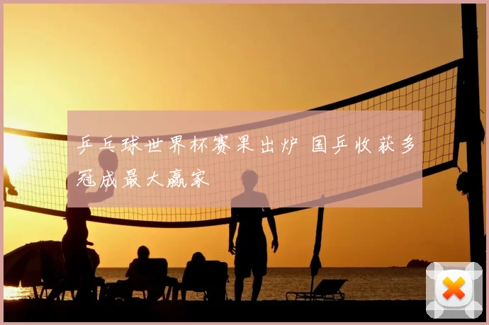 乒乓球世界杯赛果出炉 国乒收获多冠成最大赢家