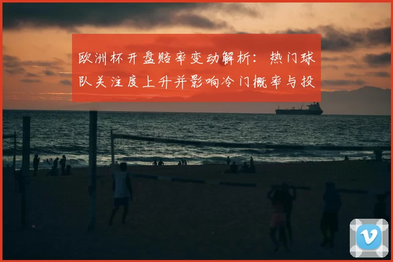 欧洲杯开盘赔率变动解析：热门球队关注度上升并影响冷门概率与投注回报