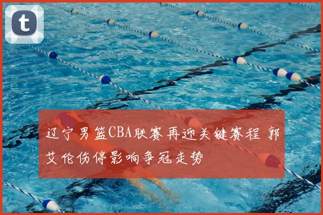 辽宁男篮CBA联赛再迎关键赛程 郭艾伦伤停影响争冠走势