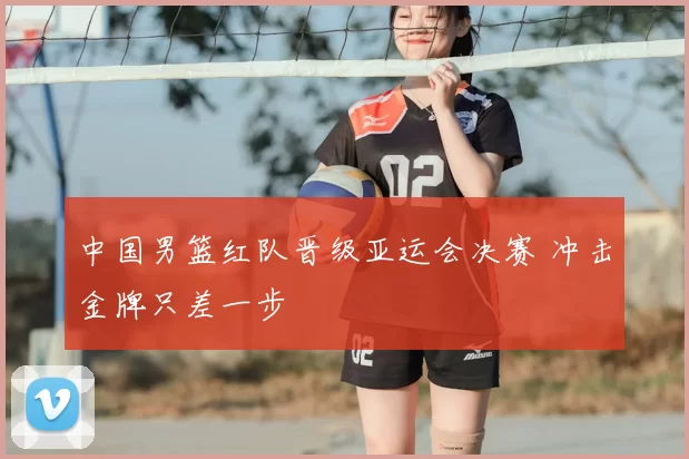 中国男篮红队晋级亚运会决赛 冲击金牌只差一步