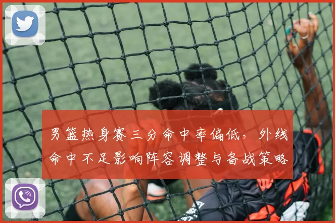 男篮热身赛三分命中率偏低，外线命中不足影响阵容调整与备战策略