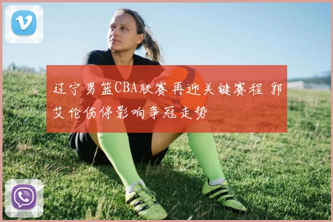 辽宁男篮CBA联赛再迎关键赛程 郭艾伦伤停影响争冠走势