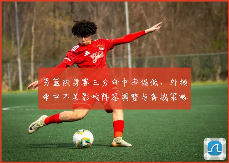 男篮热身赛三分命中率偏低，外线命中不足影响阵容调整与备战策略