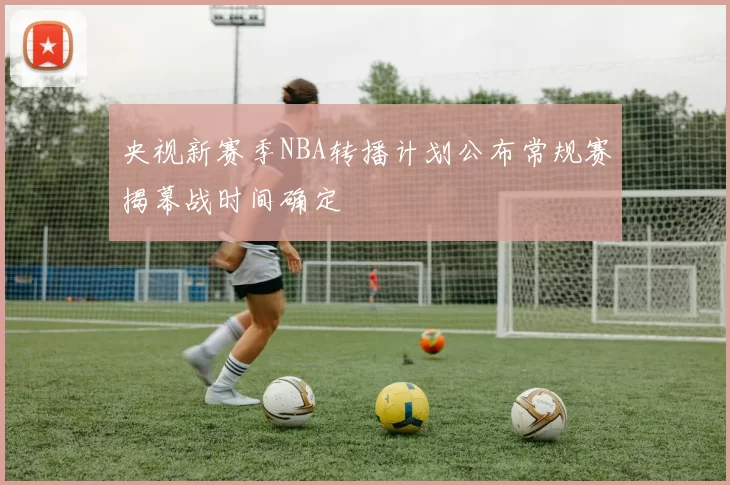 央视新赛季NBA转播计划公布常规赛揭幕战时间确定