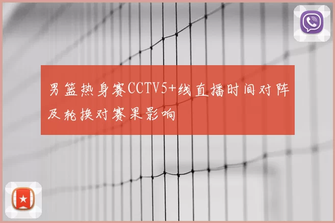 男篮热身赛CCTV5+线直播时间对阵及轮换对赛果影响