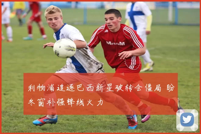 利物浦追逐巴西新星破转会僵局 盼冬窗补强锋线火力