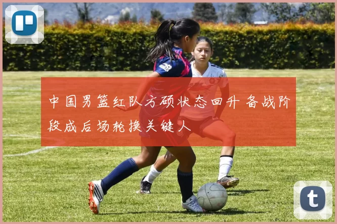 中国男篮红队方硕状态回升 备战阶段成后场轮换关键人