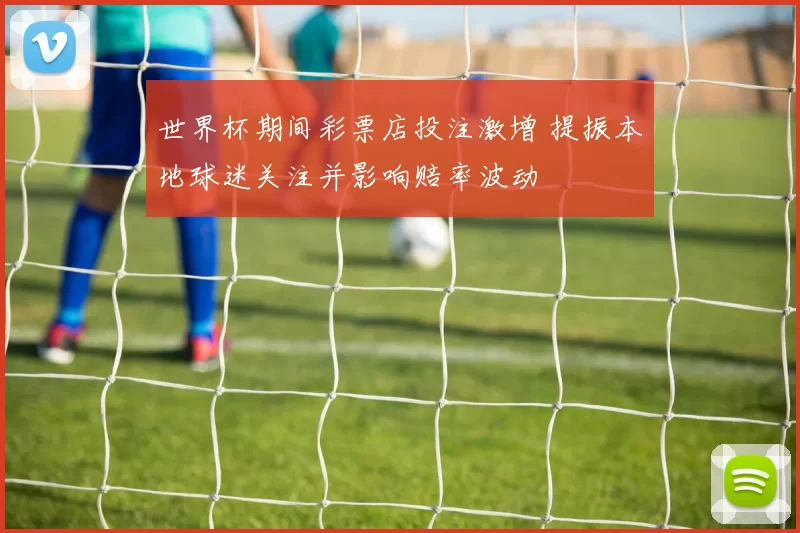 世界杯期间彩票店投注激增 提振本地球迷关注并影响赔率波动