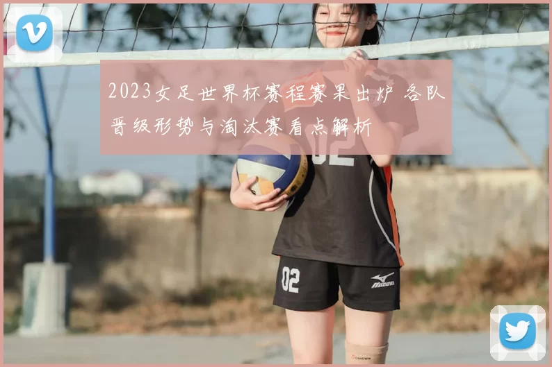 2023女足世界杯赛程赛果出炉 各队晋级形势与淘汰赛看点解析