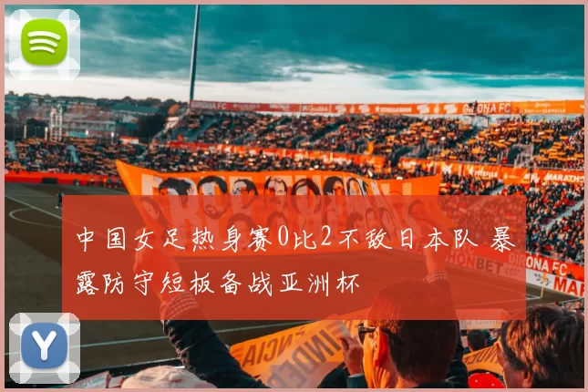 中国女足热身赛0比2不敌日本队 暴露防守短板备战亚洲杯