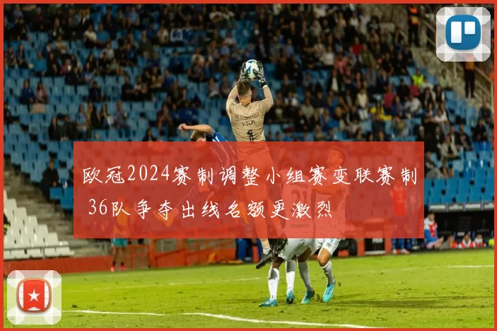 欧冠2024赛制调整小组赛变联赛制 36队争夺出线名额更激烈