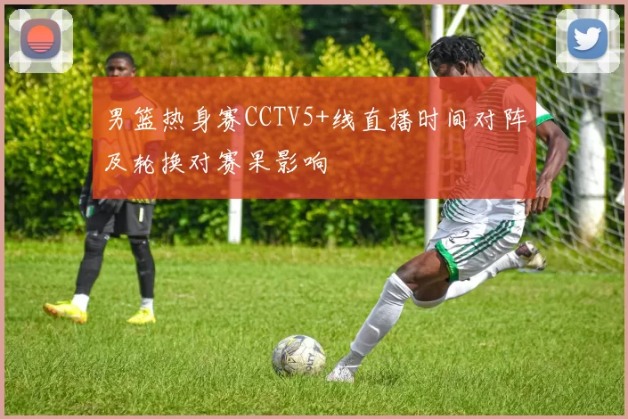 男篮热身赛CCTV5+线直播时间对阵及轮换对赛果影响