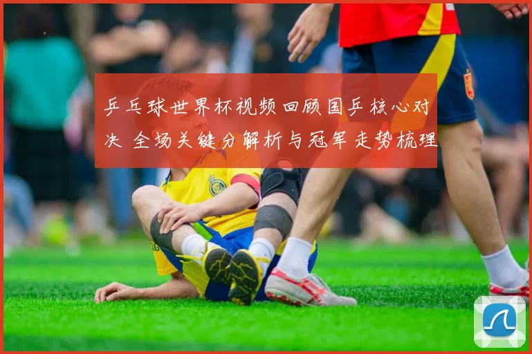 乒乓球世界杯视频回顾国乒核心对决 全场关键分解析与冠军走势梳理