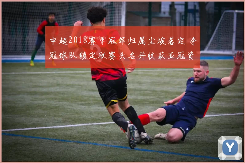 中超2018赛季冠军归属尘埃落定 夺冠球队锁定联赛头名并收获亚冠资格