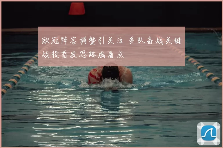 欧冠阵容调整引关注 多队备战关键战役首发思路成看点