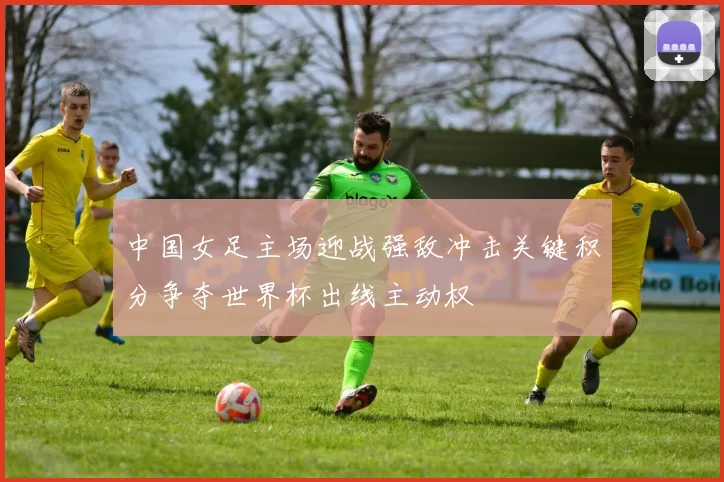 中国女足主场迎战强敌冲击关键积分争夺世界杯出线主动权